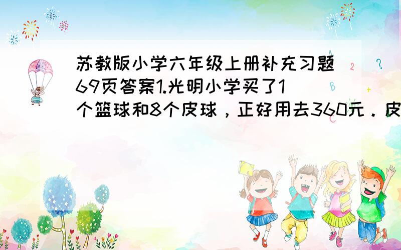 苏教版小学六年级上册补充习题69页答案1.光明小学买了1个篮球和8个皮球，正好用去360元。皮球的单价是篮球的4分之1，皮球和篮球的单价是多少元？（1）如果把1个篮球换成（ ）个皮球，