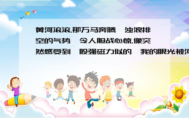 黄河滚滚.那万马奔腾、浊浪排空的气势,令人胆战心惊.像突然感受到一股强磁力似的,我的眼光被河心一个什么东西吸引住了.那是什么,正在汹涌的激流里鼓浪前进?从岸上远远望去,那么小,那