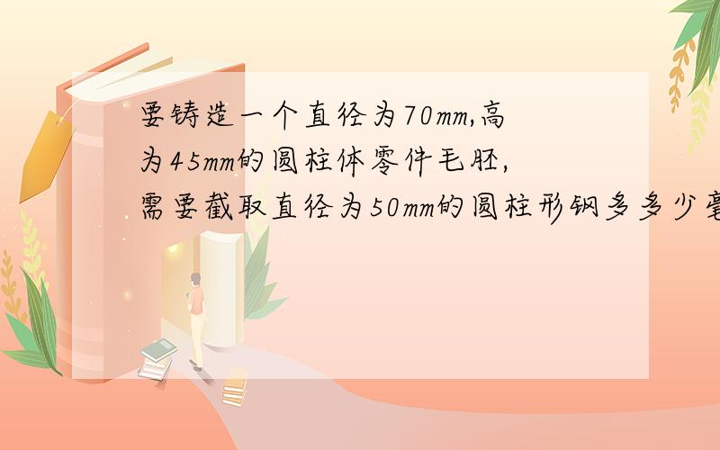 要铸造一个直径为70mm,高为45mm的圆柱体零件毛胚,需要截取直径为50mm的圆柱形钢多多少毫米?一元一次方程!