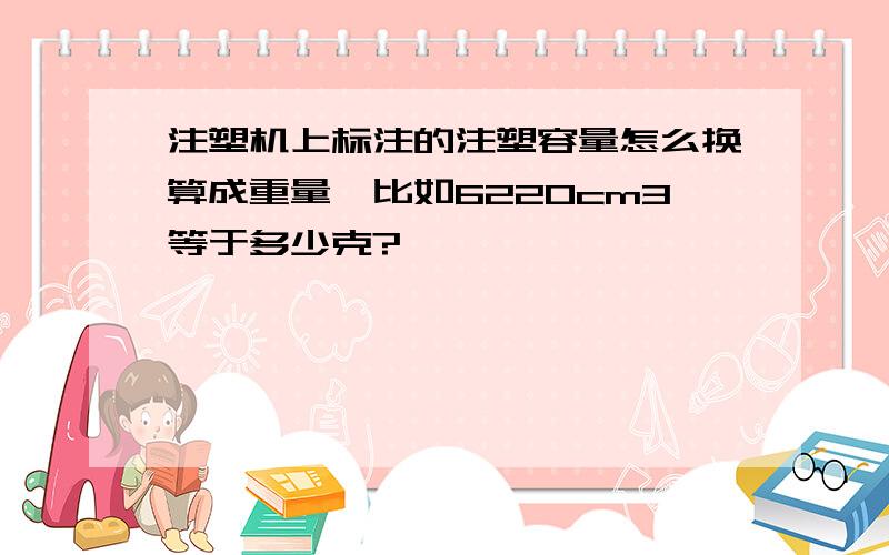 注塑机上标注的注塑容量怎么换算成重量,比如6220cm3等于多少克?