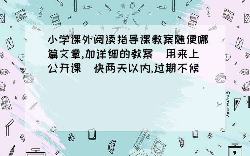 小学课外阅读指导课教案随便哪篇文章,加详细的教案（用来上公开课）快两天以内,过期不候