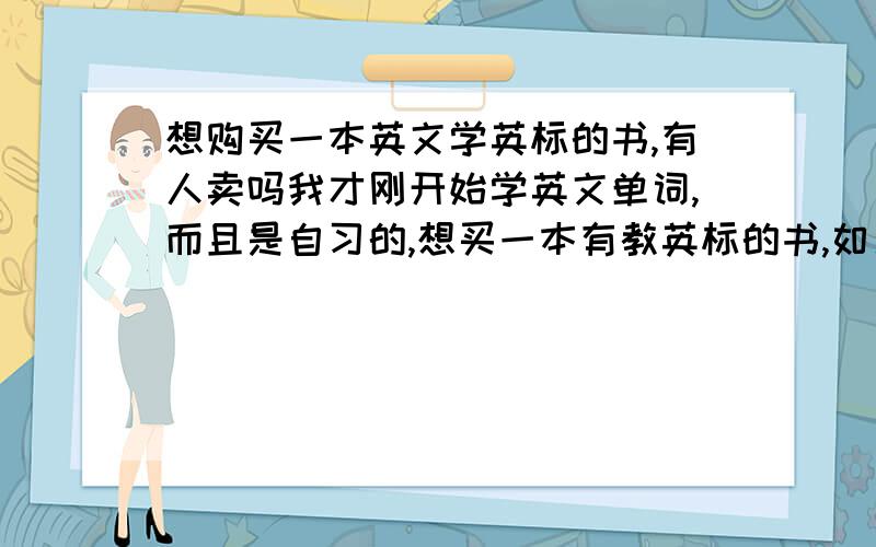 想购买一本英文学英标的书,有人卖吗我才刚开始学英文单词,而且是自习的,想买一本有教英标的书,如果有的话想卖那请详细的说下想怎么卖,（我每天都会看百度）我补充下，我是学英式的