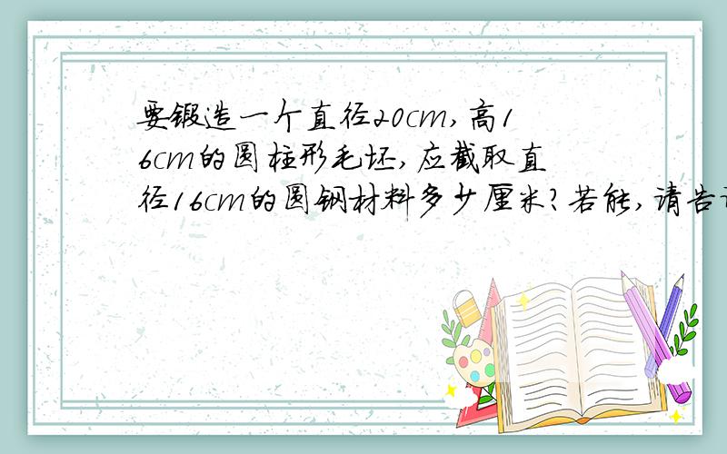 要锻造一个直径20cm,高16cm的圆柱形毛坯,应截取直径16cm的圆钢材料多少厘米?若能,请告诉我怎么弄若不能,那算了