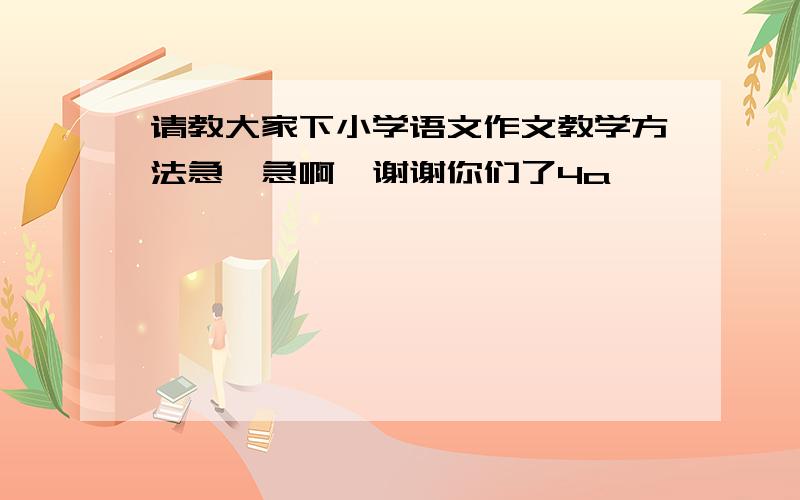 请教大家下小学语文作文教学方法急、急啊,谢谢你们了4a