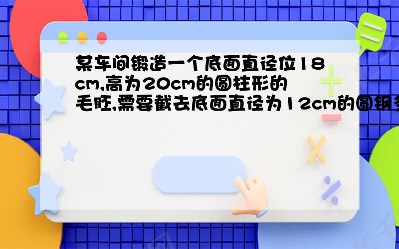 某车间锻造一个底面直径位18cm,高为20cm的圆柱形的毛胚,需要截去底面直径为12cm的圆钢多长（不记损耗）