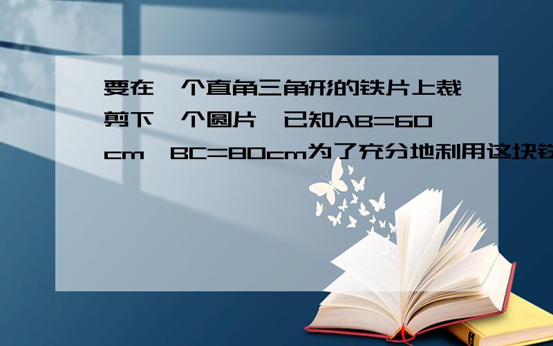 要在一个直角三角形的铁片上裁剪下一个圆片,已知AB=60cm,BC=80cm为了充分地利用这块铁片,使剪下来的圆片的直径尽量大一些应该怎样裁剪?这个圆的最大直径是多少?