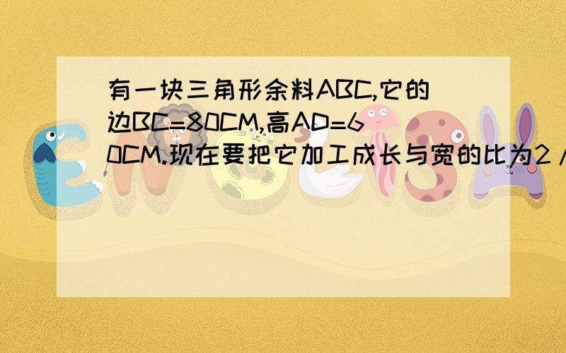 有一块三角形余料ABC,它的边BC=80CM,高AD=60CM.现在要把它加工成长与宽的比为2/1的矩形零件PQMN,要求一条长边在BC上,其余两个顶点分别在AB,AC上.求矩形的长和宽