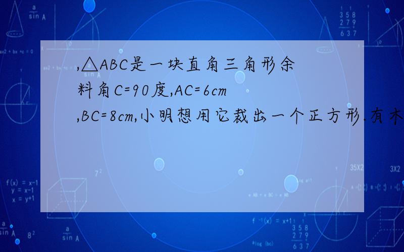 ,△ABC是一块直角三角形余料角C=90度,AC=6cm,BC=8cm,小明想用它裁出一个正方形.有木有关于这题的图