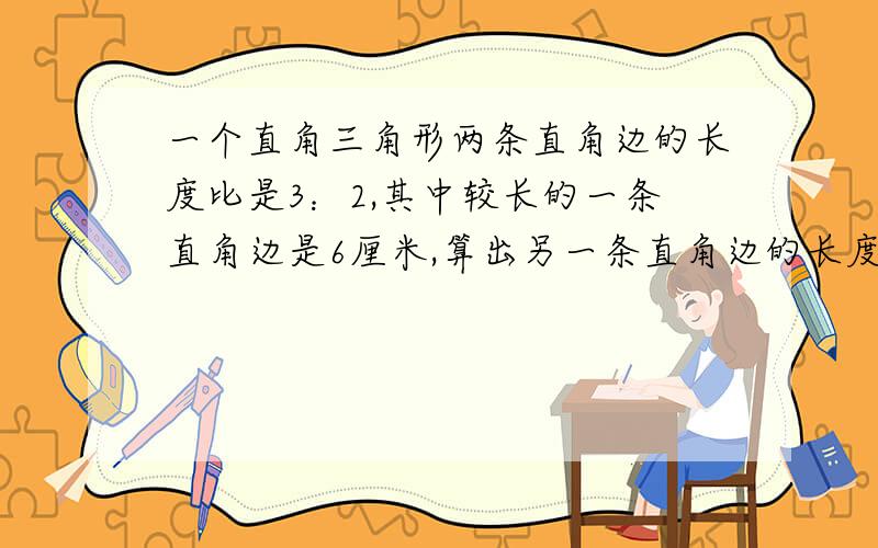 一个直角三角形两条直角边的长度比是3：2,其中较长的一条直角边是6厘米,算出另一条直角边的长度,画出直角三角形.不用画的,直接算.