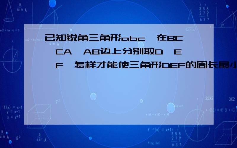 已知锐角三角形abc,在BC,CA,AB边上分别取D,E,F,怎样才能使三角形DEF的周长最小?