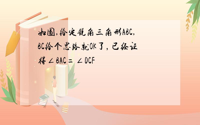 如图,给定锐角三角形ABC,BC给个思路就OK了，已经证得∠BAC=∠DCF