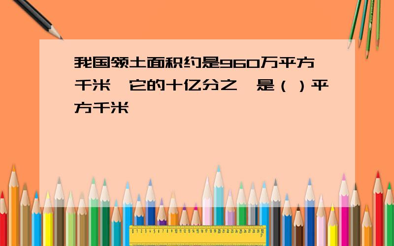 我国领土面积约是960万平方千米,它的十亿分之一是（）平方千米