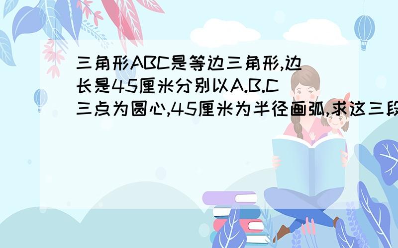 三角形ABC是等边三角形,边长是45厘米分别以A.B.C三点为圆心,45厘米为半径画弧,求这三段弧长的和