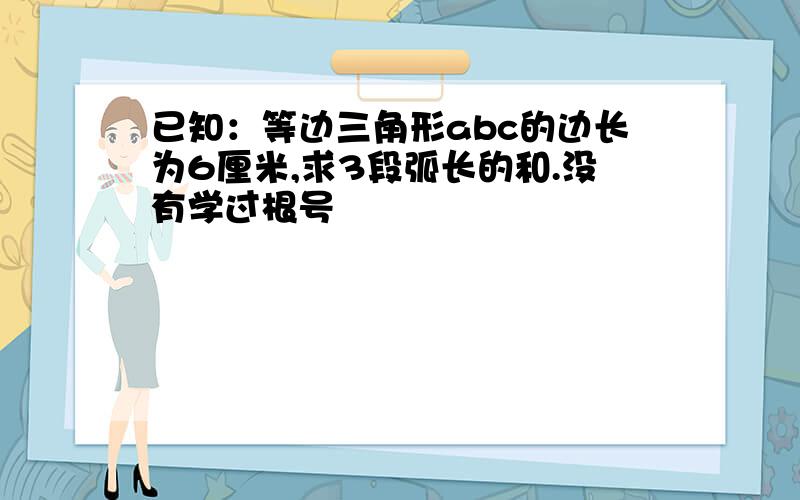 已知：等边三角形abc的边长为6厘米,求3段弧长的和.没有学过根号