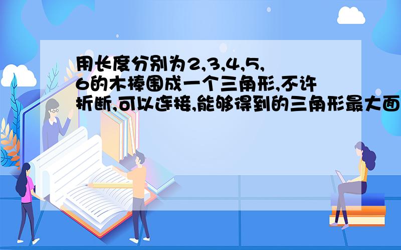 用长度分别为2,3,4,5,6的木棒围成一个三角形,不许折断,可以连接,能够得到的三角形最大面积是多少?可能要用到三角形定则