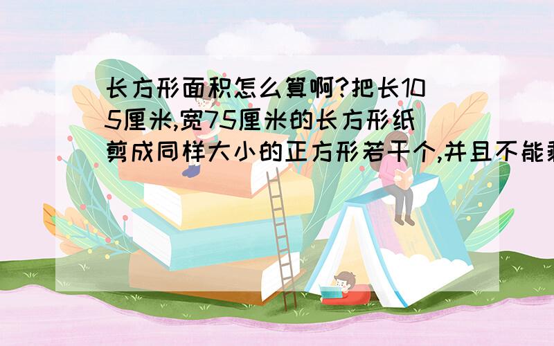 长方形面积怎么算啊?把长105厘米,宽75厘米的长方形纸剪成同样大小的正方形若干个,并且不能剩余,剪得的正方形边长最长是多少?我想知道怎么算的，不是光要这个答案我的参考书上面有答案