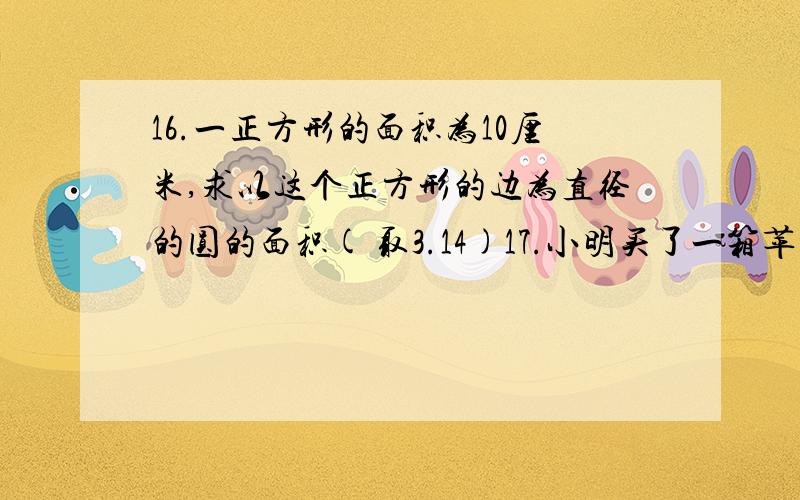 16.一正方形的面积为10厘米,求以这个正方形的边为直径的圆的面积( 取3.14)17.小明买了一箱苹果,装苹果的纸箱的尺寸为50×40×30(长度单位为厘米).现小明要将这箱苹果分装在两个大小一样的正