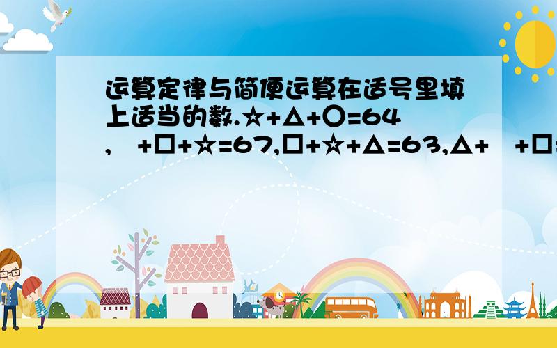 运算定律与简便运算在适号里填上适当的数.☆+△+○=64,〇+□+☆=67,□+☆+△=63,△+〇+□=60,〇=（ ）,□（ ）,☆=（ ）,△=（ ）,