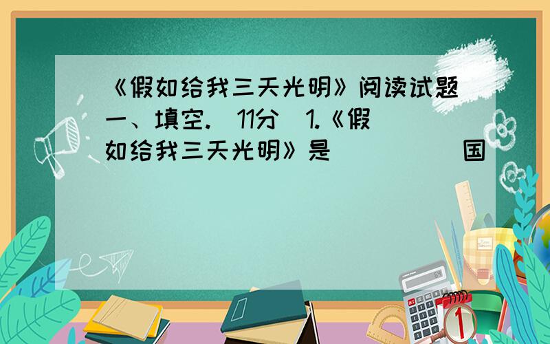 《假如给我三天光明》阅读试题一、填空.（11分）1.《假如给我三天光明》是 (    ) 国 (          ) 的作品.2.(        )是再塑海伦生命的人.3.海伦接受教育的第二个阶段是(           ).4.教海伦说话