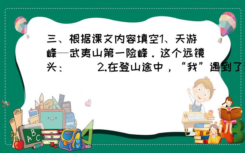 三、根据课文内容填空1、天游峰—武夷山第一险峰。这个远镜头：（ ）2.在登山途中，“我”遇到了这样的一位老人，他（填写外貌）：他每天：是因为他 现在就要10：30分之前，