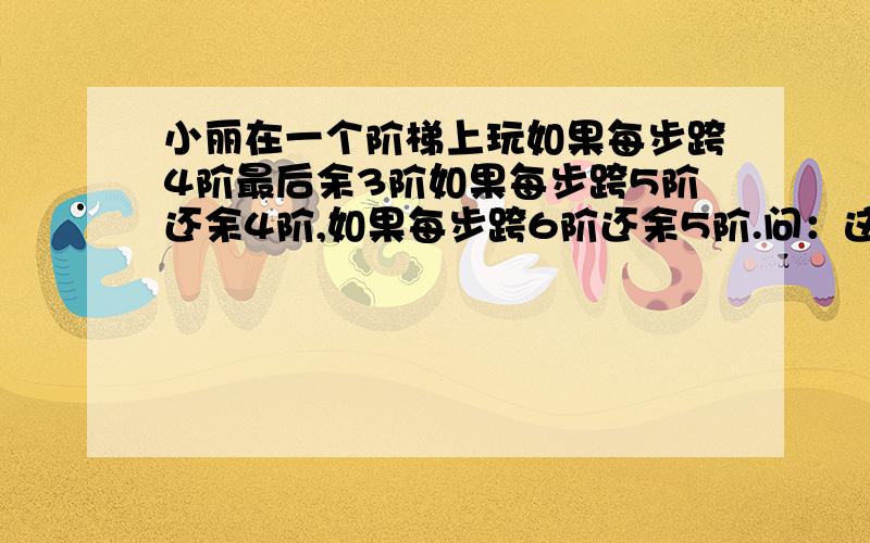 小丽在一个阶梯上玩如果每步跨4阶最后余3阶如果每步跨5阶还余4阶,如果每步跨6阶还余5阶.问：这个阶梯最少有多少阶