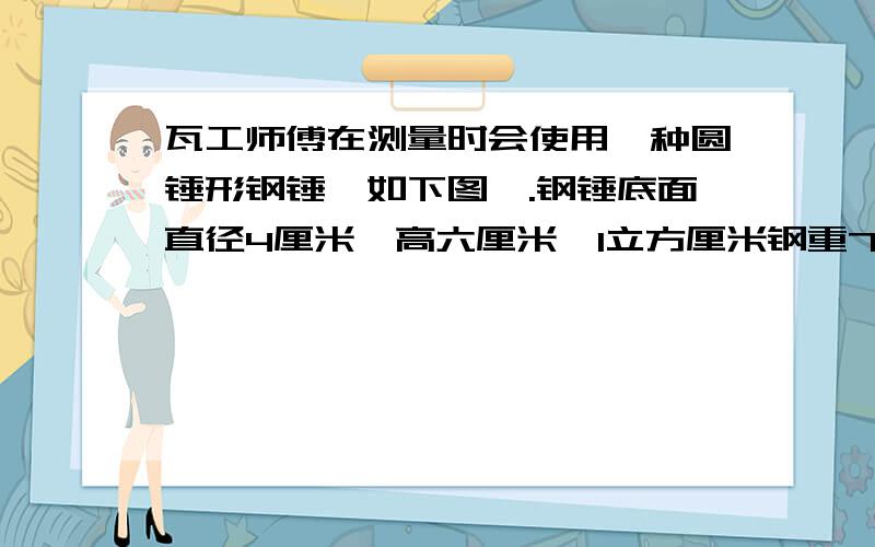 瓦工师傅在测量时会使用一种圆锤形钢锤【如下图】.钢锤底面直径4厘米,高六厘米,1立方厘米钢重7.8克,这