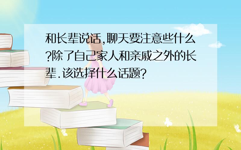 和长辈说话,聊天要注意些什么?除了自己家人和亲戚之外的长辈.该选择什么话题?