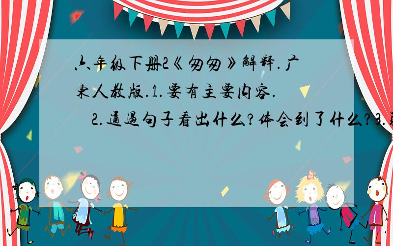 六年级下册2《匆匆》解释.广东人教版.1.要有主要内容.    2.通过句子看出什么?体会到了什么?3.联合生活实际.理解感受.4.作者是怎样具体描述日子去来的匆匆的?5.仿照课文中的写法.仿写两句.