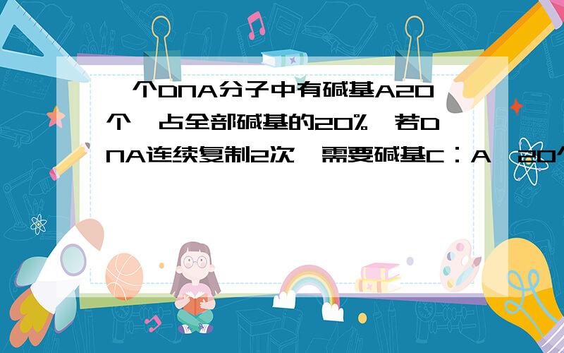 一个DNA分子中有碱基A20个,占全部碱基的20%,若DNA连续复制2次,需要碱基C：A、20个          B、30个C、90个         D、120个如何算,xiexie.