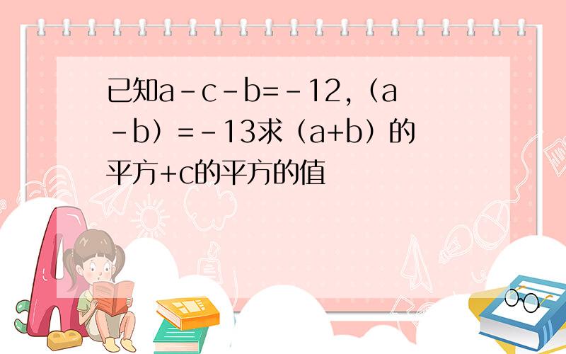 已知a-c-b=-12,（a-b）=-13求（a+b）的平方+c的平方的值