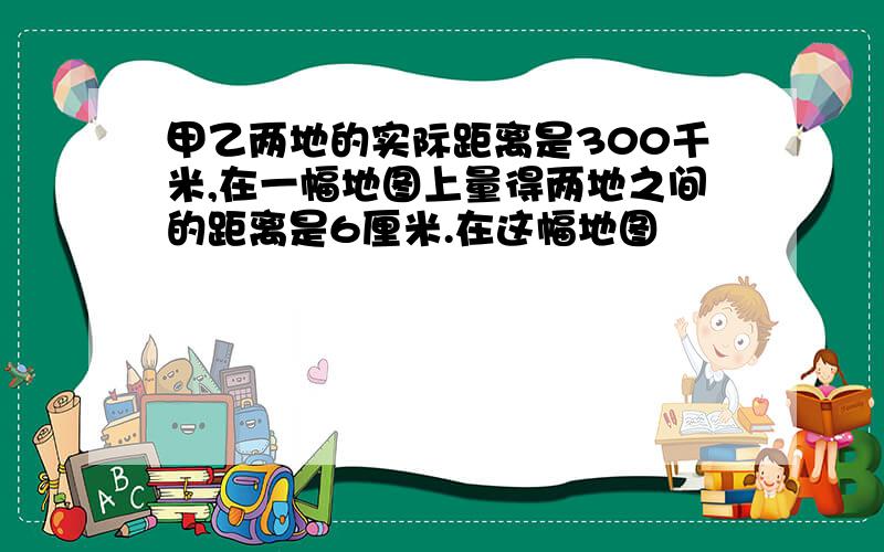 甲乙两地的实际距离是300千米,在一幅地图上量得两地之间的距离是6厘米.在这幅地图