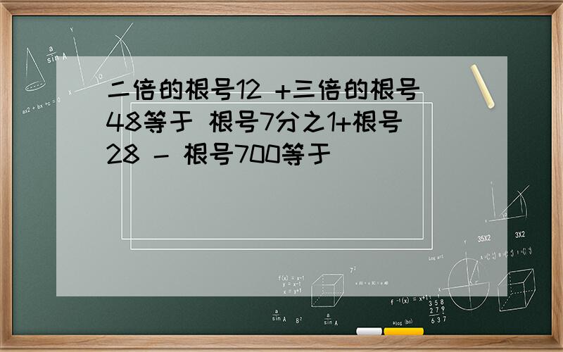 二倍的根号12 +三倍的根号48等于 根号7分之1+根号28 - 根号700等于