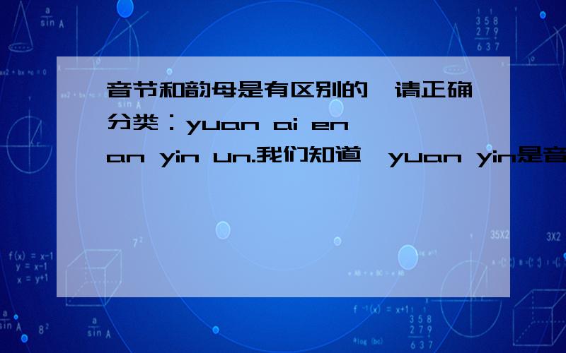 音节和韵母是有区别的,请正确分类：yuan ai en an yin un.我们知道,yuan yin是音节,ai en an un是韵母.但是,ai an都有独立的字,如ai爱,an安,它们是音节么?