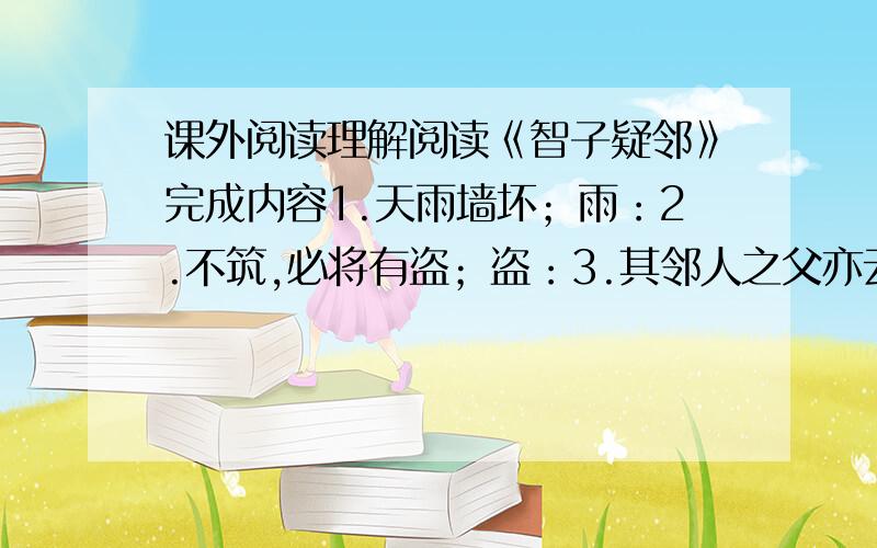 课外阅读理解阅读《智子疑邻》完成内容1.天雨墙坏；雨：2.不筑,必将有盗；盗：3.其邻人之父亦云；父：4.暮而果大亡其财；亡：5.其家甚智其子,而疑邻人之父；全部：这则寓言告诉我们一