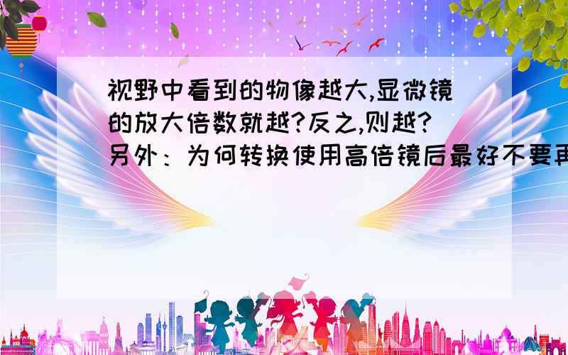 视野中看到的物像越大,显微镜的放大倍数就越?反之,则越?另外：为何转换使用高倍镜后最好不要再使用粗准焦螺旋?为何观察时要先用低倍镜找到要观察的物像后再换用高倍镜?反光镜有平面