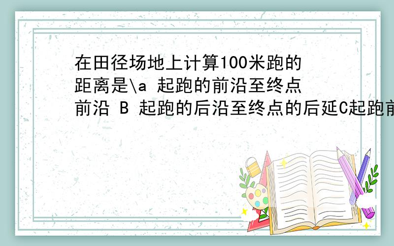 在田径场地上计算100米跑的距离是\a 起跑的前沿至终点前沿 B 起跑的后沿至终点的后延C起跑前沿至终点的后DD起跑的前沿至终点的后延