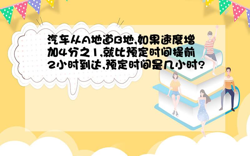 汽车从A地道B地,如果速度增加4分之1,就比预定时间提前2小时到达,预定时间是几小时?