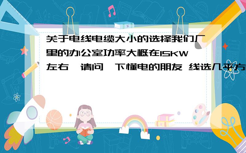 关于电线电缆大小的选择我们厂里的办公室功率大概在15KW左右,请问一下懂电的朋友 线选几平方的合适呢?最好能说说计算方法