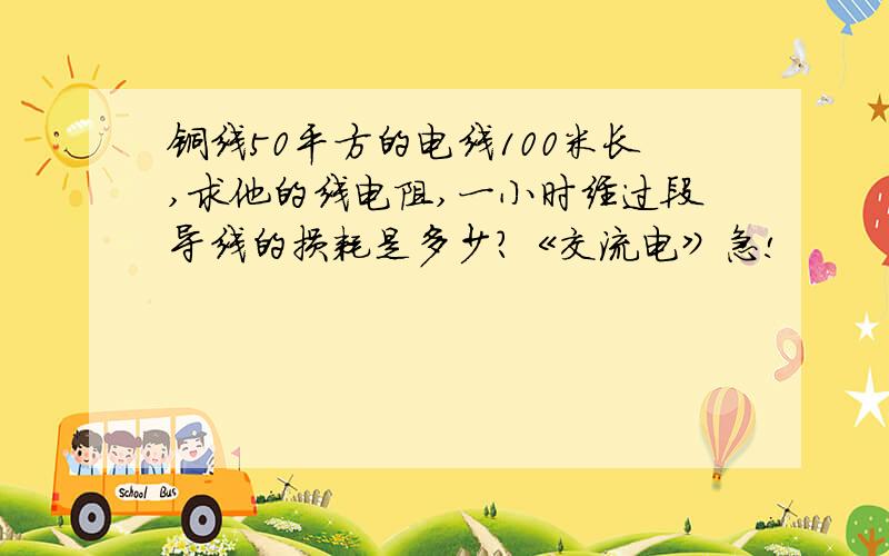 铜线50平方的电线100米长,求他的线电阻,一小时经过段导线的损耗是多少?《交流电》急!