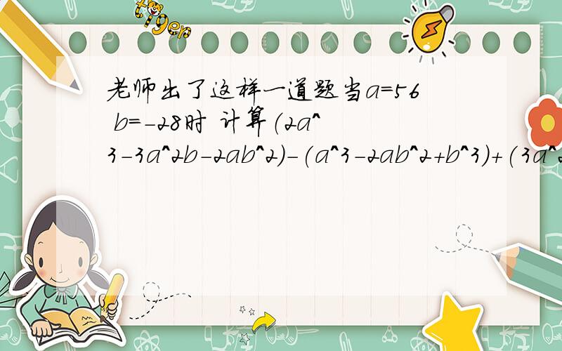 老师出了这样一道题当a=56 b=-28时 计算（2a^3-3a^2b-2ab^2)-(a^3-2ab^2+b^3)+(3a^2b-a^3+b^3)的值 但在计算过程中,有位同学错把a=56写成a=-56而另外一位同学错把b=-28写成b=-2.8 可他们的运算结果都是对的 请