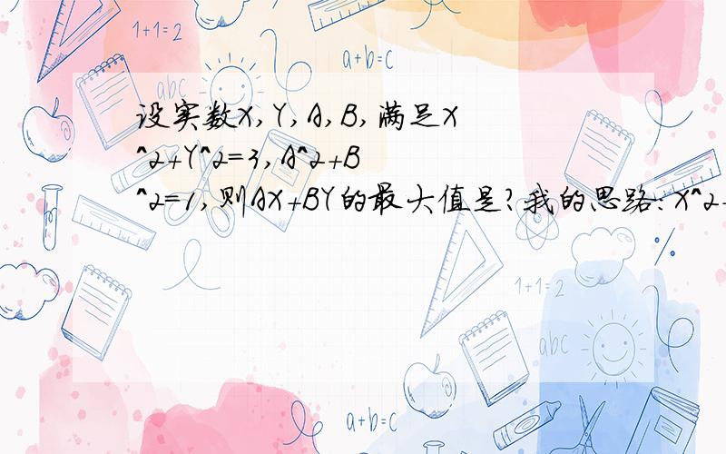 设实数X,Y,A,B,满足X^2+Y^2=3,A^2+B^2=1,则AX+BY的最大值是?我的思路：X^2+Y^2=3-----------------------①A^2+B^2=1-----------------------②①+②得：X^2+Y^2+A^2+B^2=4X^2+A^2≥2XAY^2+B^2≥2YB所以,2XA+2YB≥4所以,AX+BY≥4但是,=