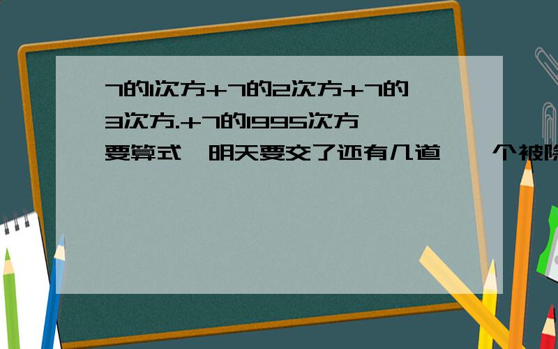 7的1次方+7的2次方+7的3次方.+7的1995次方,要算式,明天要交了还有几道,一个被除数分别除以32分之12,15分之4,得到的商都是自然数,这个被除数作为最小的分数是（）在一张纸上画好一排100个格子