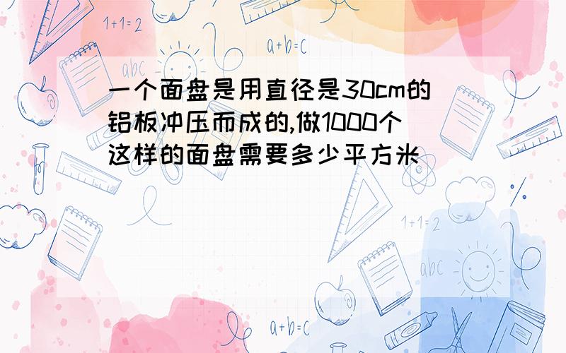 一个面盘是用直径是30cm的铝板冲压而成的,做1000个这样的面盘需要多少平方米