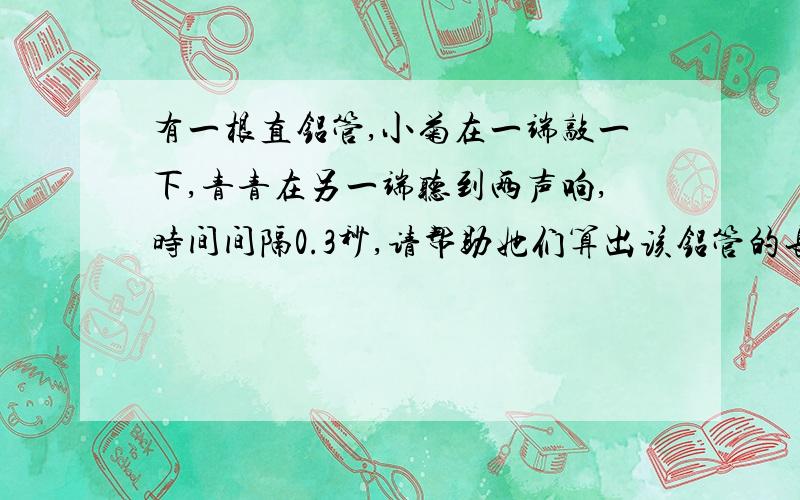 有一根直铝管,小菊在一端敲一下,青青在另一端听到两声响,时间间隔0.3秒,请帮助她们算出该铝管的长（已知声音在铝管中的传播速度是5000m/s）求学霸解题