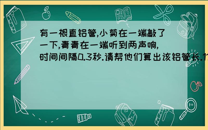 有一根直铝管,小菊在一端敲了一下,青青在一端听到两声响,时间间隔0.3秒.请帮他们算出该铝管长.11谢有一根直铝管,小菊在一端敲了一下,青青在一端听到两声响,时间间隔0.3秒.请帮他们算出