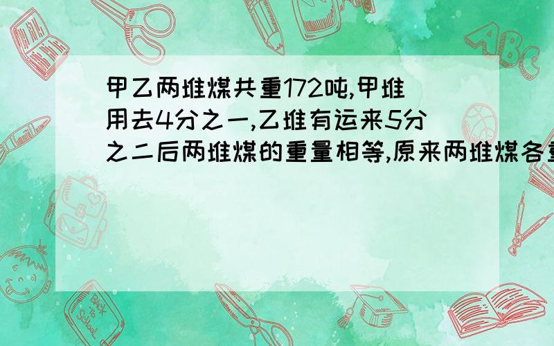 甲乙两堆煤共重172吨,甲堆用去4分之一,乙堆有运来5分之二后两堆煤的重量相等,原来两堆煤各重多少吨?不用方程的方法