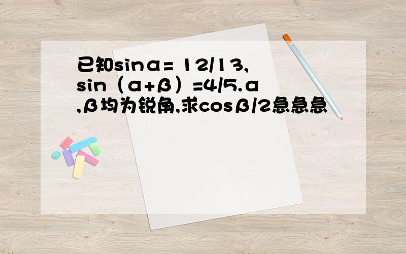 已知sinα= 12/13,sin（α+β）=4/5.α,β均为锐角,求cosβ/2急急急