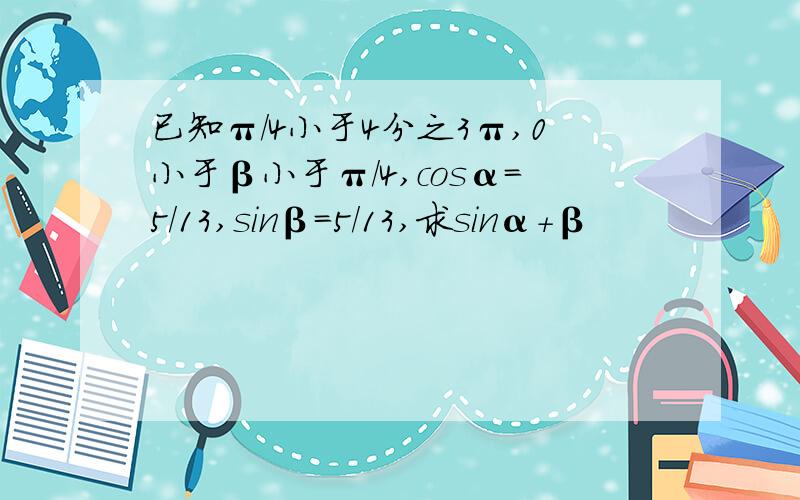 已知π/4小于4分之3π,0小于β小于π/4,cosα=5/13,sinβ=5/13,求sinα+β