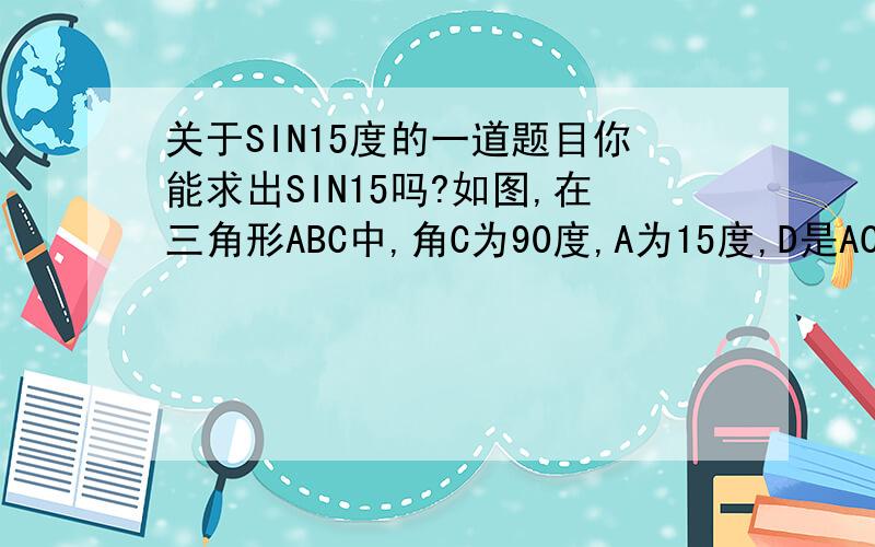 关于SIN15度的一道题目你能求出SIN15吗?如图,在三角形ABC中,角C为90度,A为15度,D是AC上一点,AD=BD（图,AB为斜边,AC在下,AC比BC长）BA C