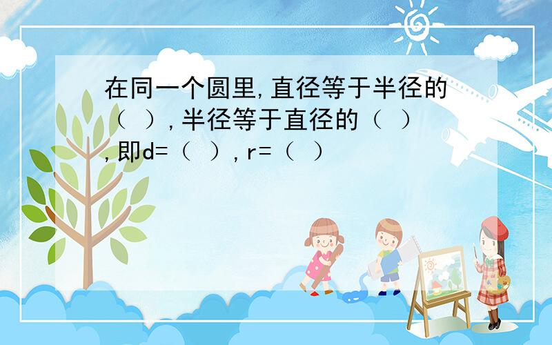 在同一个圆里,直径等于半径的（ ）,半径等于直径的（ ）,即d=（ ）,r=（ ）